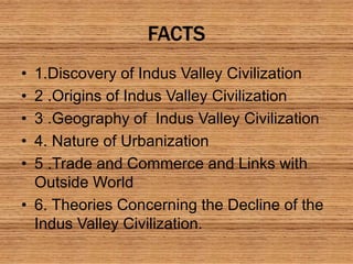 FACTS
• 1.Discovery of Indus Valley Civilization
• 2 .Origins of Indus Valley Civilization
• 3 .Geography of Indus Valley Civilization
• 4. Nature of Urbanization
• 5 .Trade and Commerce and Links with
Outside World
• 6. Theories Concerning the Decline of the
Indus Valley Civilization.
 