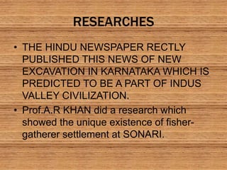 RESEARCHES
• THE HINDU NEWSPAPER RECTLY
PUBLISHED THIS NEWS OF NEW
EXCAVATION IN KARNATAKA WHICH IS
PREDICTED TO BE A PART OF INDUS
VALLEY CIVILIZATION.
• Prof.A.R KHAN did a research which
showed the unique existence of fisher-
gatherer settlement at SONARI.
 