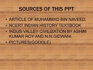 SOURCES OF THIS PPT
• ARTICLE OF MUHAMMAD BIN NAVEED.
• NCERT INDIAN HISTORY TEXTBOOK
• INDUS VALLEY CIVILIZATION BY ASHIM
KUMAR ROY AND N.N.GIDWANI.
• PICTURES(GOOGLE)
 