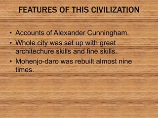 FEATURES OF THIS CIVILIZATION
• Accounts of Alexander Cunningham.
• Whole city was set up with great
architechure skills and fine skills.
• Mohenjo-daro was rebuilt almost nine
times.
 