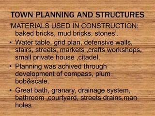 TOWN PLANNING AND STRUCTURES
‘MATERIALS USED IN CONSTRUCTION:
baked bricks, mud bricks, stones’.
• Water table, grid plan, defensive walls,
stairs, streets, markets ,crafts workshops,
small private house ,citadel.
• Planning was achived through
development of compass, plum
bob&scale.
• Great bath, granary, drainage system,
bathroom ,courtyard, streets drains,man
holes
 
