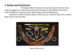 5. Beads and Ornaments:
The large variety of ornaments have been found from the Indus
Valley. Harappan men and women decorated themselves with different ornaments
made of different materials such as gold, copper, bone and baked clay.
Beads were made of steatite, jasper, crystal, quartz, turquoise, lapis lazuli, copper,
gold, bronze and terracotta.
Source: bbc.co.uk
 