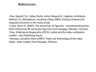 References:
• Rao, Rajesh P. N., Yadav, Nisha; Vahia, Mayank N.; Joglekar, Hrishikesh;
Adhikari, R.; Mahadevan, Iravatham (May 2009). Entropic Evidence for
Linguistic Structure in the Indus Script.
• Clark, Sharri R. (2007). The social lives of figurines : recontextualizing the
third millennium BC terracotta figurines from Harappa, Pakistan. Harvard
• Rao, Shikaripura Ranganatha (1973). Lothal and the Indus civilization.
London : Asia Publishing House.
• Kenoyer, Jonathan Mark (1997). Trade and Technology of the Indus
Valley : New Insights from Harappa, Pakistan.
 