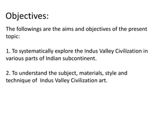 Objectives:
The followings are the aims and objectives of the present
topic:
1. To systematically explore the Indus Valley Civilization in
various parts of Indian subcontinent.
2. To understand the subject, materials, style and
technique of Indus Valley Civilization art.
 