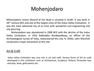 Mohenjodaro
Mohenjodaro means Mound of the dead is situated in Sindh. It was built in
26th century BCE and one of the largest cities of the Indus Valley Civilization. It
was the most advanced city of its time with wonderful civil engineering and
city planning.
Mohenjodaro was abandoned in 1900 BCE with the decline of the Indus
Valley Civilization. In 1922 Rakhaldas Bandopadhyay, an officer of the
Archaeological survey of India, rediscovered this city. In 1930s, John Marshall
conducted a major excavation at this site.
Art & Craft
Indus Valley Civilization was very rich in art and craft. Various forms of Art an craft
developed in this civilization such as Architecture, Sculpture, Pottery, Terracotta toys
and pots, Seals, gold jewelry etc.
 