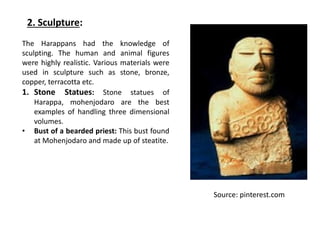 2. Sculpture:
The Harappans had the knowledge of
sculpting. The human and animal figures
were highly realistic. Various materials were
used in sculpture such as stone, bronze,
copper, terracotta etc.
1. Stone Statues: Stone statues of
Harappa, mohenjodaro are the best
examples of handling three dimensional
volumes.
• Bust of a bearded priest: This bust found
at Mohenjodaro and made up of steatite.
Source: pinterest.com
 