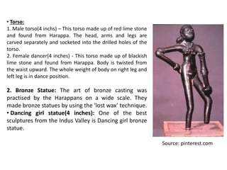 • Torso:
1. Male torso(4 inchs) – This torso made up of red lime stone
and found from Harappa. The head, arms and legs are
carved separately and socketed into the drilled holes of the
torso.
2. Female dancer(4 inches) - This torso made up of blackish
lime stone and found from Harappa. Body is twisted from
the waist upward. The whole weight of body on right leg and
left leg is in dance position.
2. Bronze Statue: The art of bronze casting was
practised by the Harappans on a wide scale. They
made bronze statues by using the ‘lost wax’ technique.
• Dancing girl statue(4 inches): One of the best
sculptures from the Indus Valley is Dancing girl bronze
statue.
Source: pinterest.com
 