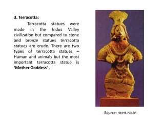 3. Terracotta:
Terracotta statues were
made in the Indus Valley
civilization but compared to stone
and bronze statues terracotta
statues are crude. There are two
types of terracotta statues –
Human and animals but the most
important terracotta statue is
‘Mother Goddess’ .
Source: ncert.nic.in
 