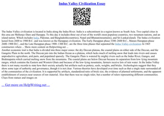 Indus Valley Civilization Essay
The Indus Valley civilization is located in India along the Indus River. India is a subcontinent in a region known as South Asia. Two capital cities in
this area are Mohenjo–Daro and Harappa. To this day it includes three out of ten of the world's most populous countries, two mountain nations, and an
island nation. Which includes India, Pakistan, and Bangladesh(countries), Nepal and Bhutan(mountains), and Sri Lanka(island). The Indus civilization
lasted from 2600 to 1900 B.C. and was known as the Harappan civilization. The Early Harappan phase 3300–2600 B.C., Mature Harappan phase
2600–1900 B.C., and the Late Harappan phase 1900–1300 B.C. are the three time phases that separated the Indus Valley civilization. In 1865
constructors where ... Show more content on Helpwriting.net ...
Another economic trait is that India is divided into three major zones: the dry Deccan plateau, the coastal plains on either side of the Deccan, and the
Gangetic Plain in the north. The Deccan juts into the Indian Ocean as a plateau, which lacks much of melting snow that leads into rivers and causes
unproductive agriculture, arid parts, and populated sparsely. The Gangetic Plain is watered by mighty rivers such as the Indus River, Ganges, and
Brahmaputra which carried melting snow from the mountains. The coastal plains are below Deccan because its separation from low–lying mountain
ranges, which contains the Eastern and Western Ghats and because of the low–lying mountains, farmers receive lots of rain water. In the Indus Valley
there is not many records to state how their society actually but artifacts such as pottery, seals, weights, and bricks. Archeologists suggest that they
show some type of authority and governance, though it is not clear. Various theories have developed over time such as that a single state surrounded all
of the communities of the civilization. It is supported by artifacts, standardized ratio of brick size, the evidence of planned settlements, and the apparent
establishment of sources near sources of raw material. Also that there was no single ruler, but a number of rulers representing different communities.
Clues from statues and images on
... Get more on HelpWriting.net ...
 