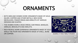 ORNAMENTS
• BOTH MEN AND WOMEN WORE ORNAMENTS MADE OF GOLD,
SILVER, COPPER AND OTHER METALS. MEN WORE
NECKLACES, FINGER RINGS AND ARMLETS OF VARIOUS
DESIGNS AND SHAPES.
• THE WOMEN WORE A HEAD DRESS, EAR RINGS, BANGLES,
GIRDLES, BRACELETS AND ANKLETS.
• RICH PEOPLE WORE EXPENSIVE ORNAMENTS MADE OF GOLD
WHILE THE POOR HAD ORNAMENTS MADE OF SHELL, BONE
OR COPPER.
 