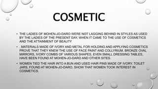 COSMETIC
• THE LADIES OF MOHEN-JO-DARO WERE NOT LAGGING BEHIND IN STYLES AS USED
BY THE LADIES OF THE PRESENT DAY, WHEN IT CAME TO THE USE OF COSMETICS
AND THE ATTAINMENT OF BEAUTY
• . MATERIALS MADE OF IVORY AND METAL FOR HOLDING AND APPLYING COSMETICS
PROVE THAT THEY KNEW THE USE OF FACE PAINT AND COLLYRIUM. BRONZE OVAL
MIRRORS, IVORY COMBS OF VARIOUS SHAPES, EVEN SMALL DRESSING TABLES,
HAVE BEEN FOUND AT MOHEN-JO-DARO AND OTHER SITES.
• WOMEN TIED THE HAIR INTO A BUN AND USED HAIR PINS MADE OF IVORY. TOILET
JARS, FOUND AT MOHEN-JO-DARO, SHOW THAT WOMEN TOOK INTEREST IN
COSMETICS.
 