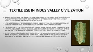 • A BRIEF OVERVIEW OF THE MAJOR CULTURAL TRADITIONS OF THE INDUS REGION IS PRESENTED
ALONG WITH A DISCUSSION OF THE CURRENT STATE OF RESEARCH ON THE MOST ANCIENT
TEXTILES USED BY ANCIENT PEOPLES OF THIS REGION
• . THE MOST COMMON FIBRES USED IN THE INDUS VALLEY APPEAR TO HAVE BEEN COTTON, BUT
VARIOUS TYPES OF WOOL AND POSSIBLY JUTE OR HEMP FIBRES WERE ALSO USED
• . MOST RECENTLY, THE DISCOVERY OF SILK THREAD INSIDE COPPER BEADS FROM THE SITE OF
HARAPPA INDICATES THAT WILD SILK WAS ALSO KNOWN TO THE ANCIENT INHABITANTS OF THE
REGION, THOUGH THERE IS NO EVIDENCE TO SUGGEST THAT IT WAS WOVEN INTO FABRIC.
• IN THE FOLLOWING ARTICLE A BRIEF OVERVIEW OF THE MAJOR CULTURAL TRADITIONS OF THE
INDUS REGION WILL BE PRESENTED ALONG WITH A DISCUSSION OF THE CURRENT STATE OF
RESEARCH ON THE MOST ANCIENT TEXTILES USED BY ANCIENT PEOPLES OF THIS REGION.
TEXTILE USE IN INDUS VALLEY CIVILIZATION
 