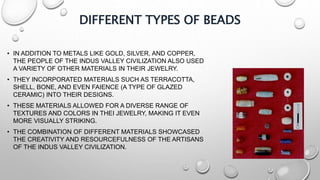 DIFFERENT TYPES OF BEADS
• IN ADDITION TO METALS LIKE GOLD, SILVER, AND COPPER,
THE PEOPLE OF THE INDUS VALLEY CIVILIZATION ALSO USED
A VARIETY OF OTHER MATERIALS IN THEIR JEWELRY.
• THEY INCORPORATED MATERIALS SUCH AS TERRACOTTA,
SHELL, BONE, AND EVEN FAIENCE (A TYPE OF GLAZED
CERAMIC) INTO THEIR DESIGNS.
• THESE MATERIALS ALLOWED FOR A DIVERSE RANGE OF
TEXTURES AND COLORS IN THEI JEWELRY, MAKING IT EVEN
MORE VISUALLY STRIKING.
• THE COMBINATION OF DIFFERENT MATERIALS SHOWCASED
THE CREATIVITY AND RESOURCEFULNESS OF THE ARTISANS
OF THE INDUS VALLEY CIVILIZATION.
 
