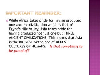  While Africa takes pride for having produced
 one ancient civilization which is that of
 Egypt’s Nile Valley, Asia takes pride for
 having produced not just one but THREE
 ANCIENT CIVILIZATIONS. This means that Asia
 is the BIGGEST birthplace of OLDEST
 CULTURES OF HUMANS. Is that something to
 be proud of?
 
