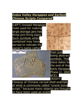 Indus Valley Harappan and Earliest
Chinese Scripts Compared
(LEFT) Incised Harappan
mold used for making
large storage jars has
three pre-firing signs.
Such symbols when
combined may have
served to indicate the
owner's name rather
than just
being abstract
symbols. This
piece dates to
the end of the
Early Harappa
Phase (c. 2600
BCE).
(RIGHT)
Closeup of Chinese carved shell example
of what is commonly called "oracle bone
script," because many objects are thought
to have been used as oracle
 