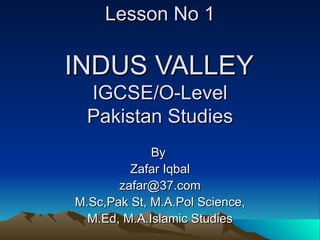 Lesson No 1   INDUS VALLEY  IGCSE/O-Level Pakistan Studies By  Zafar Iqbal [email_address] M.Sc,Pak St, M.A.Pol Science, M.Ed, M.A.Islamic Studies 