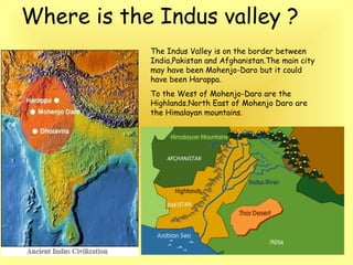Where is the Indus valley ? 
The Indus Valley is on the border between 
India,Pakistan and Afghanistan.The main city 
may have been Mohenjo-Daro but it could 
have been Harappa. 
To the West of Mohenjo-Daro are the 
Highlands.North East of Mohenjo Daro are 
the Himalayan mountains. 
 