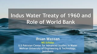 Indus Water Treaty of 1960 and
Role of World Bank
Ihsan Wassan
MS Scholar
U.S Pakistan Center for Advanced Studies in Water
Mehran University of Engineering & Technology,
Jamshoro
 