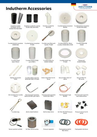 Indutherm Accessories
Graphite crucible
 stopper rod for
VC400/440/450/480V
Graphite crucible for casting
VC200/300/500/650V
Crucible bottom insulation
MU200
Crucible bottom insulation
VC400/450/480V
Crucible bottom insulation
VC600/650
Crucible bottom insulation
TF1200
Crucible cover fibre with
handle, TF1200
Crucible shield for 78mm
crucible, VC500/600, CC400
Crucible shield 108
VC600
Crucible shield
diam=110mm
Sealing rod ceramic
1400C
Crucible shield TF1200
up to 1300°C
Crucible safety cover for
MC50/60/100V, VTC100V
Crucible shield for
VC400-VC480V
Sinter metal filter for VC -
Brass
Crucible shield ring
TF1200
Vacuum filter inlet 1/2”
White
Filling cone
VC400-VC480V
Vacuum filter for
MC series
Ceramic crucible for
MC50,60
Die insulation for crucible
110mm
Crucible tong
Sensor position cylinder
Thermocouple type N for
MC60, MC100V upto 1300°C
Die for sheet 5x40mm
Air filter vacuum pump
Thermocouple type N for
VC650 upto 1300°C
Die for sheet 12mm
Pressure regulator
Thermocouple S type
MU200
Air Filter GB-202 Pressure
sensor
Flask gasket graphite
169/110mm
Thermocouple type K for
wall measurement
Pressure sensor for VC
series
Flask gasket red silicon
 