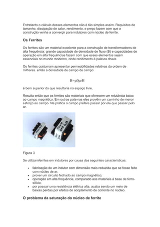 Entretanto o cálculo desses elementos não é tão simples assim. Requisitos de
tamanho, dissipação de calor, rendimento, e preço fazem com que a
construção venha a convergir para indutores com núcleo de ferrite.
Os Ferrites
Os ferrites são um material excelente para a construção de transformadores de
alta frequência: grande capacidade de densidade de fluxo (B) e capacidades de
operação em alta frequências fazem com que esses elementos sejam
essenciais no mundo moderno, onde rendimento é palavra chave
Os ferrites costumam apresentar permeabilidades relativas da ordem de
milhares. então a densidade de campo de campo
B=μ0μrH
é bem superior do que resultaria no espaço livre.
Resulta então que os ferrites são materiais que oferecem um relutância baixa
ao campo magnético. Em outras palavras eles provêm um caminho de menor
esforço ao campo. Na prática o campo prefere passar por ele que passar pelo
ar.
Figura 3
Se utilizamferrites em indutores por causa das seguintes características:
fabricação de um indutor com dimensão mais reduzida que se fosse feito
com núcleo de ar;
prover um circuito fechado ao campo magnético;
operação em alta frequência, comparado aos materiais à base de ferro-
silício;
por possuir uma resistência elétrica alta, acaba sendo um meio de
baixas perdas por efeitos de acoplamento de corrente no núcleo.
O problema da saturação do núcleo de ferrite
 