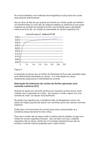 Se você já trabalhou com materiais ferromagnéticos você já deve ter ouvido
esse assunto anteriormente.
Isso se deve ao fato de que quando se constrói um indutor (pode ser também
um transformador ou outro tipo de máquina estática ou dinâmica) é que esses
materiais ao contrário do espaço livre têm uma limitação para a densidade
máxima de fluxo (B) em função da intensidade do campo magnético (H).
Figura 4
A saturação se dá por que os limites de densidade de fluxo são excedidos dado
uma determinada intensidade do campo. E a intensidade do campo
diretamente proporcional à intensidade de corrente.
Saturação de Indutores de nucleo de ferrite operando com
corrente contínua (CC)
Quando se opera com corrente contínua em indutores se deve tomar muito
cuidado com a saturação do núcleo. Isso porque o núcleo, agora com uma
corrente de "bias" vai saturar mais facilmente.
Na prática isso significa que a indutância dele vai desaparecer como num
passe de mágica quando ele operar com correntes acima dos valores nominais
máximos.
Então todo o funcionamento do circuito pode estar comprometido se a
indutância desse elemento for item crítico.
Para que o núcleo não se sature então é prática comum projetar um gap num
núcleo de circuito magnético fechado. Isso vai fazer com que o material
magnético não se sature, dentro de um envelope operacional que não se
exceda a corrente máxima projetada para o dado indutor.
 