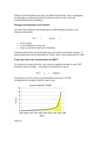 Então é muito importante que para um determinado indutor não se ultrapasse
na operação os valores de corrente contínua máxima, com o risco do
comprometimento da indutãncia.
Energia armazenada num indutor
Um outro fator bastante importante para a implementação do gap é o da
energia armazenada.
W=1 2 LImax 2
W em Joules
L é a indutância em Henries
Imax é a corrente máxima em Ampéres
Indutores para fontes de alimentação tipo buck devem armazenar energia. E
essa energia deve ser armazenada no núcleo, isto é, mais exatamente no GAP
E por que deve ser armazenada no GAP?
Um indutor de núcleo de ferrite, com circuito magnético fechado e sem GAP
armazena pouca energia. A energia é armazenada na forma
W=∫ B 0 Hd(B))
Invertendo a curva B versus H apresentada acima para o IP12R
conseguiremos visualizar melhor o que é isso:
Figura 5
 