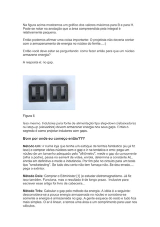 Na figura acima mostramos um gráfico dos valores máximos para B e para H.
Pode-se notar na anotação que a área compreendida pela integral é
relativamente pequena.
Então podemos afirmar uma coisa importante: O projetista não deveria contar
com o armazenamento de energia no núcleo do ferrite....:(
Então você deve estar se perguntando: como fazer então para que um núcleo
armazene energia?
A resposta é: no gap.
Figura 5
Isso mesmo. Indutores para fonte de alimentação tipo step-down (rebaixadora)
ou step-up (elevadora) devem armazenar energia nos seus gaps. Então o
segredo é como projetar indutores com gaps.
Bom por onde eu começo então???
Método Um: ir numa loja que tenha um estoque de ferrites fantástico (eu já fiz
isso) e comprar vários núcleos sem o gap e ir na tentativa e erro: pega um
núcleo de um tamanho adequado pelo "olhômetro", mede o gap do concorrente
(olha o podre), passa no esmeril de vídea, enrola, determina a constante AL,
enrola em definitivo e mede a indutância. Por fim põe no circuito para um teste
tipo "smoketesting". Se tudo deu certo não tem fumaça não. Se deu errado....
pega o extintor.
Método Dois: Comprar o Edminister [1] )e estudar eletromagnetismo. Já fiz
isso também. Funciona, mas o resultado é de longo prazo. Inclusive para
escrever esse artigo foi livro de cabeceira...
Método Três: Calcular o gap pelo método da energia. A idéia é a seguinte:
desconsidera-se a pouca energia armazenada no núcleo e considera-se
somente a energia é armazenada no gap. A gente esquece do resto e tudo fica
mais simples. O ar é linear, e temos uma área e um comprimento para usar nos
cálculos.
 