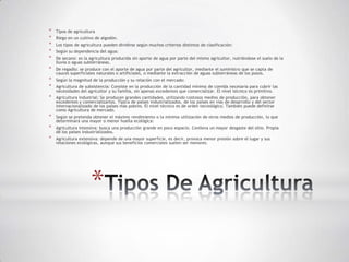 *   Tipos de agricultura
*   Riego en un cultivo de algodón.
*   Los tipos de agricultura pueden dividirse según muchos criterios distintos de clasificación:
*   Según su dependencia del agua:
*   De secano: es la agricultura producida sin aporte de agua por parte del mismo agricultor, nutriéndose el suelo de la
    lluvia o aguas subterráneas.
*   De regadío: se produce con el aporte de agua por parte del agricultor, mediante el suministro que se capta de
    cauces superficiales naturales o artificiales, o mediante la extracción de aguas subterráneas de los pozos.
*   Según la magnitud de la producción y su relación con el mercado:
*   Agricultura de subsistencia: Consiste en la producción de la cantidad mínima de comida necesaria para cubrir las
    necesidades del agricultor y su familia, sin apenas excedentes que comercializar. El nivel técnico es primitivo.
*   Agricultura industrial: Se producen grandes cantidades, utilizando costosos medios de producción, para obtener
    excedentes y comercializarlos. Típica de países industrializados, de los países en vías de desarrollo y del sector
    internacionalizado de los países más pobres. El nivel técnico es de orden tecnológico. También puede definirse
    como Agricultura de mercado.
*   Según se pretenda obtener el máximo rendimiento o la mínima utilización de otros medios de producción, lo que
    determinará una mayor o menor huella ecológica:
*   Agricultura intensiva: busca una producción grande en poco espacio. Conlleva un mayor desgaste del sitio. Propia
    de los países industrializados.
*   Agricultura extensiva: depende de una mayor superficie, es decir, provoca menor presión sobre el lugar y sus
    relaciones ecológicas, aunque sus beneficios comerciales suelen ser menores.




                      *
 