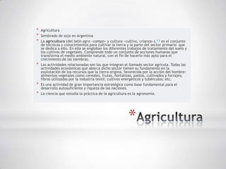 *   Agricultura
*   Sembrado de soja en Argentina
*   La agricultura (del latín agro «campo» y cultura «cultivo, crianza»),1 2 es el conjunto
    de técnicas y conocimientos para cultivar la tierra y la parte del sector primario que
    se dedica a ello. En ella se engloban los diferentes trabajos de tratamiento del suelo y
    los cultivos de vegetales. Comprende todo un conjunto de acciones humanas que
    transforma el medio ambiente natural, con el fin de hacerlo más apto para el
    crecimiento de las siembras.
*   Las actividades relacionadas son las que integran el llamado sector agrícola. Todas las
    actividades económicas que abarca dicho sector tienen su fundamento en la
    explotación de los recursos que la tierra origina, favorecida por la acción del hombre:
    alimentos vegetales como cereales, frutas, hortalizas, pastos, cultivados y forrajes;
    fibras utilizadas por la industria textil; cultivos energéticos y tubérculos; etc.
*   Es una actividad de gran importancia estratégica como base fundamental para el
    desarrollo autosuficiente y riqueza de las naciones.
*   La ciencia que estudia la práctica de la agricultura es la agronomía.




                                                        *
 