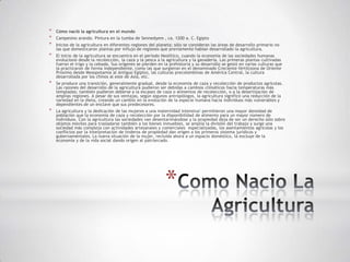 *   Cómo nació la agricultura en el mundo
*   Campesino arando. Pintura en la tumba de Sennedyem , ca. 1200 a. C. Egipto
*   Inicios de la agricultura en diferentes regiones del planeta; sólo se consideran las áreas de desarrollo primario no
    las que domesticaron plantas por influjo de regiones que previamente habían desarrollado la agricultura.
*   El inicio de la agricultura se encuentra en el período Neolítico, cuando la economía de las sociedades humanas
    evolucionó desde la recolección, la caza y la pesca a la agricultura y la ganadería. Las primeras plantas cultivadas
    fueron el trigo y la cebada. Sus orígenes se pierden en la prehistoria y su desarrollo se gestó en varias culturas que
    la practicaron de forma independiente, como las que surgieron en el denominado Creciente fértil(zona de Oriente
    Próximo desde Mesopotamia al Antiguo Egipto), las culturas precolombinas de América Central, la cultura
    desarrollada por los chinos al este de Asia, etc.
*   Se produce una transición, generalmente gradual, desde la economía de caza y recolección de productos agrícolas.
    Las razones del desarrollo de la agricultura pudieron ser debidas a cambios climáticos hacia temperaturas más
    templadas; también pudieron deberse a la escasez de caza o alimentos de recolección, o a la desertización de
    amplias regiones. A pesar de sus ventajas, según algunos antropólogos, la agricultura significó una reducción de la
    variedad en la dieta, creando un cambio en la evolución de la especie humana hacia individuos más vulnerables y
    dependientes de un enclave que sus predecesores.
*   La agricultura y la dedicación de las mujeres a una maternidad intensiva3 permitieron una mayor densidad de
    población que la economía de caza y recolección por la disponibilidad de alimento para un mayor número de
    individuos. Con la agricultura las sociedades van desentarimándose y la propiedad deja de ser un derecho sólo sobre
    objetos móviles para trasladarse también a los bienes inmuebles, se amplía la división del trabajo y surge una
    sociedad más compleja con actividades artesanales y comerciales especializadas, los asentamientos agrícolas y los
    conflictos por la interpretación de linderos de propiedad dan origen a los primeros sistema jurídicos y
    gubernamentales. La nueva situación de la mujer, recluida ahora a un espacio doméstico, la excluye de la
    economía y de la vida social dando origen al patriarcado.




                                                            *
 