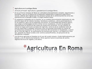*   Agricultura en la antigua Roma
*   Artículo principal: Agricultura y ganadería en la antigua Roma.
*   En los primeros tiempos de Roma se cultivaban principalmente cereales, leguminosas y
    hortalizas, pero en la época de la expansión republicana e imperial la agricultura
    incluía, además del trigo(el pan fue siempre la base de la alimentación) los otros dos
    elementos de la llamada tríada o trilogía mediterránea.
*   El campesino trabajaba con su familia, en un modelo literariamente idealizado de vida
    sencilla (base de los valores morales, familiares y públicos, y de la participación en
    la res publica); pero con la expansión territorial, la continuidad del esfuerzo bélico,
    que exigía un prolongado servicio militar de los ciudadanos, arruinó las pequeñas
    explotaciones en beneficio del modo de producción esclavista. En ese sistema se
    incluía la mayor parte de la producción agrícola, tanto la de los modestos lotes de
    tierras repartidos a soldados veteranos como los grandes latifundios en manos de
    la aristocracia senatorial. En la lenta transición del esclavismo al feudalismo, a partir
    de la crisis del siglo III, se sustituyeron los esclavos por siervos, y el Imperio se rural
    izó, pasando las villaje rurales a ser centros autosuficientes, en perjuicio de las
    decadentes ciudades.
*   Las técnicas agrícolas se basaban en el uso del arado romano, tirado habitualmente por
    bueyes, y en el sistema de barbecho. Otros aportes fueron la prensas de aceite,
    algunas técnicas de regadío y de abono.




                *
 