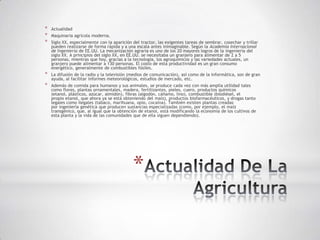 *   Actualidad
*   Maquinaria agrícola moderna.
*   Siglo XX, especialmente con la aparición del tractor, las exigentes tareas de sembrar, cosechar y trillar
    pueden realizarse de forma rápida y a una escala antes inimaginable. Según la Academia Internacional
    de Ingeniería de EE.UU. La mecanización agraria es uno de los 20 mayores logros de la ingeniería del
    siglo XX. A principios del siglo XX, en EE.UU. se necesitaba un granjero para alimentar de 2 a 5
    personas, mientras que hoy, gracias a la tecnología, los agroquímicos y las variedades actuales, un
    granjero puede alimentar a 130 personas. El costo de esta productividad es un gran consumo
    energético, generalmente de combustibles fósiles.
*   La difusión de la radio y la televisión (medios de comunicación), así como de la informática, son de gran
    ayuda, al facilitar informes meteorológicos, estudios de mercado, etc.
*   Además de comida para humanos y sus animales, se produce cada vez con más amplia utilidad tales
    como flores, plantas ornamentales, madera, fertilizantes, pieles, cuero, productos químicos
    (etanol, plásticos, azúcar, almidón), fibras (algodón, cáñamo, lino), combustible (biodiésel, el
    propio etanol, que ahora ya se está obteniendo del maíz), productos biofarmacéuticos, y drogas tanto
    legales como ilegales (tabaco, marihuana, opio, cocaína). También existen plantas creadas
    por ingeniería genética que producen sustancias especializadas (como, por ejemplo, el maíz
    transgénico, que, al igual que la obtención de etanol, está modificando la economía de los cultivos de
    esta planta y la vida de las comunidades que de ella siguen dependiendo).




                                             *
 