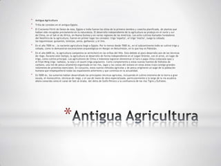 *   Antigua Agricultura
*   Trilla de cereales en el antiguo Egipto.
*   El Creciente Fértil de Oeste de Asia, Egipto e India fueron los sitios de la primera siembra y cosecha planificada, de plantas que
    habían sido recogidas previamente en la naturaleza. El desarrollo independiente de la agricultura se produjo en el norte y sur
    de China, en el Sah el de África, en Nueva Guinea y en varias regiones de las Américas. Los ocho cultivos llamados fundadores
    del Neolítico de la agricultura, fueron en primer lugar los cereales: trigo "espelta", el trigo "mocho", luego la cebada;
    las leguminosas: guisantes, lentejas, yeros, garbanzo; y el lino.
*   En el año 7000 Ac , la naciente agricultura llegó a Egipto. Por lo menos desde 7000 Ac, en el subcontinente indio se cultivó trigo y
    cebada, como lo demuestran excavaciones arqueológicas en Margar en Beluchistán, en lo que hoy es Pakistán.
*   En el año 6000 Ac, la agricultura campesina se atrincheró en las orillas del Nilo. Esto debido al poco desarrollo aún de las técnicas
    de riego. Durante este tiempo, la agricultura se desarrollo de forma independiente en el Legan Oriente, con el arroz, en lugar de
    trigo, como cultivo principal. Los agricultores de China e Indonesia lograron domesticar el taro o papa china (colocasia spa) y
    el frijol Ming (viga radiata), la soja y el asumí (viga angulares). Como complemento a estas nuevas fuentes de hidratos de
    carbono, una red de pesca altamente organizada en los ríos, lagos y las costas del océano en estas áreas trajo consigo grandes
    volúmenes de proteínas esenciales. En conjunto, estos nuevos métodos agrícolas y de pesca originaron un auge de la población
    humana que empequeñeció todas las expansiones anteriores y que continúa en la actualidad.
*   En 5000 Ac, los sumerios habían desarrollado las principales técnicas agrícolas, incluyendo el cultivo intensivo de la tierra a gran
    escala, el monocultivo, técnicas de riego, y el uso de mano de obra especializada, particularmente a lo largo de la vía acuática
    ahora conocida como el canal de Salt al-Araba, del delta de Golfo Pérsico a la confluencia de los ríos Tigris y Éufrates.




                              *
 