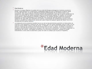 *   Edad Moderna
*   Durante el Antiguo Régimen los países del sur y este de Europa prolongaron el sistema económico
    feudal, especialmente en la agricultura, pudiéndose hablar de una re fidelización evidente desde
    la crisis del siglo XVII, en que se reafirmó la posición predominante de los señores frente a los
    campesinos, que seguían siendo la inmensa mayoría de la población, pero que no tenían posibilidad de
    iniciar la acumulación de capital necesaria para la transformación agraria. En cambio, en la Europa
    noroccidental, especialmente en Holanda e Inglaterra, los cambios sociales y políticos (revolución
    burguesa) se vieron acompañados en el campo por una revolución agrícola previa a la revolución
    industrial del siglo XVIII, que intensificó los cultivos, aumentando los rendimientos gracias a mejoras
    técnicas y productivas (rotación de cultivos de cuatro hojas de Laaland; aperos de Joturo Tul) y a la
    introducción de nuevos cultivos.5
*   La integración de la economía mundial tras la era de los descubrimientos permitió un intercambio de
    cultivos a nivel planetario: productos del Viejo Mundo, tanto de zonas templadas como el trigo y la vid,
    como de zonas cálidas como la caña de azúcar, el algodón y el café, fueron introducidos con éxito en
    América; mientras que productos del Nuevo Mundo como el maíz, la patata, el tomate, el pimiento y
    el tabaco diversificaron la agricultura europea y del resto de los continentes. Ya en época industrial, la
    explotación del caucho, restringida inicialmente a la silvicultura amazónica, también se acabó
    extendiendo a otras zonas ecuatoriales a pesar de todo el cuidado que se puso en impedirlo.




                                                 *
 
