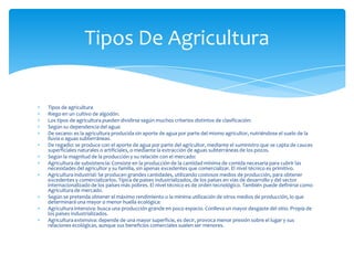 Tipos de agricultura
Riego en un cultivo de algodón.
Los tipos de agricultura pueden dividirse según muchos criterios distintos de clasificación:
Según su dependencia del agua:
De secano: es la agricultura producida sin aporte de agua por parte del mismo agricultor, nutriéndose el suelo de la
lluvia o aguas subterráneas.
De regadío: se produce con el aporte de agua por parte del agricultor, mediante el suministro que se capta de cauces
superficiales naturales o artificiales, o mediante la extracción de aguas subterráneas de los pozos.
Según la magnitud de la producción y su relación con el mercado:
Agricultura de subsistencia: Consiste en la producción de la cantidad mínima de comida necesaria para cubrir las
necesidades del agricultor y su familia, sin apenas excedentes que comercializar. El nivel técnico es primitivo.
Agricultura industrial: Se producen grandes cantidades, utilizando costosos medios de producción, para obtener
excedentes y comercializarlos. Típica de países industrializados, de los países en vías de desarrollo y del sector
internacionalizado de los países más pobres. El nivel técnico es de orden tecnológico. También puede definirse como
Agricultura de mercado.
Según se pretenda obtener el máximo rendimiento o la mínima utilización de otros medios de producción, lo que
determinará una mayor o menor huella ecológica:
Agricultura intensiva: busca una producción grande en poco espacio. Conlleva un mayor desgaste del sitio. Propia de
los países industrializados.
Agricultura extensiva: depende de una mayor superficie, es decir, provoca menor presión sobre el lugar y sus
relaciones ecológicas, aunque sus beneficios comerciales suelen ser menores.
Tipos De Agricultura
 