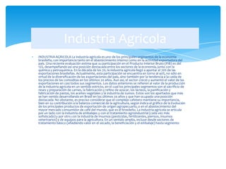 INDUSTRIA AGRICOLA La industria agrícola es uno de los principales segmentos de la economía
brasileña, con importancia tanto en el abastecimiento interno como en la actividad exportadora del
país. Una reciente evaluación estima que su participación en el Producto Interior Bruto (PIB) es del
12%, desempeñando así una posición destacada entre los sectores de la economía, junto con la
química y petroquímica. En la década de los 70, la industria agrícola llegó a aportar el 70% de las
exportaciones brasileñas. Actualmente, esta participación se encuentra en torno al 40%, no sólo en
virtud de la diversificación de las exportaciones del país, sino también por la tendencia a la caída de
los precios de las comoditas en los últimos 20 años. Aun así, el sector creció y aumentó el valor de las
exportaciones en casi todos sus segmentos. Los datos anteriores se refieren al valor de la producción
de la industria agrícola en un sentido estricto, en el cual los principales segmentos son el sacrificio de
reses y preparación de carnes, la fabricación y refino de azúcar, los lácteos, la panificación y
fabricación de pastas, los aceites vegetales y la industria de zumos. Estos son los apartados que más
se han venido desarrollando en Brasil en los últimos 20 años y que han ocupado una posición
destacada. No obstante, es preciso considerar que el complejo cafetero mantiene su importancia,
bien en su contribución a la balanza comercial de la agricultura, según indica el gráfico de la Evolución
de los principales productos de exportación de origen agropecuario, o en el abastecimiento del
mayor mercado consumidor de café del mundo, que es el brasileño. La industria agrícola se articula
por un lado con la industria de embalajes y con el tratamiento agroindustrial (cada vez más
sofisticado) y por otro con la industria de insumos (pesticidas, fertilizantes, piensos, insumos
veterinarios) y de equipos para la agricultura. En un sentido amplio, incluye desde sectores de
tratamiento básico (añadiendo valor en el secado, la beneficiación y el embalaje) hasta segmento
Industria Agricola
 