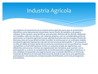 que implican el tratamiento de la materia prima agrícola, pero que se acostumbra
identificar como típicamente industriales: sector textil, de calzados y de papel y
celulosa. Éstos poseen características estructurales distintas de los demás, debiendo
ser tratados, cada uno de ellos, con cadenas propias y con un considerable grado de
autonomía. La industria agrícola incluye además la producción de energía a través de
biomasa, área en la que Brasil es líder mundial. Se estima que en un concepto amplio,
la industria agrícola represente más del 30% de la economía brasileña. Y se encuentra
en ella, sin duda, la mayor parte de los sectores económicos en los que Brasil es un país
competitivo a nivel internacional. Existe un conjunto amplio de segmentos, con
diferentes estructuras y formas de organización de mercados, que cuentan con la
participación y, a veces, la competencia de multinacionales y pequeñas empresas. A
esa variedad corresponde una segmentación que se puede identificar en forma de
inserción de Brasil en el mercado internacional, donde el país tiene una significativa
participación con productos semiprocesados identificados como industria agrícola
procesadora.
Industria Agricola
 
