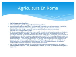 Agricultura en la antigua Roma
Artículo principal: Agricultura y ganadería en la antigua Roma.
En los primeros tiempos de Roma se cultivaban principalmente cereales, leguminosas y hortalizas,
pero en la época de la expansión republicana e imperial la agricultura incluía, además
del trigo(el pan fue siempre la base de la alimentación) los otros dos elementos de la
llamada tríada o trilogía mediterránea.
El campesino trabajaba con su familia, en un modelo literariamente idealizado de vida sencilla (base
de los valores morales, familiares y públicos, y de la participación en la res publica); pero con la
expansión territorial, la continuidad del esfuerzo bélico, que exigía un prolongado servicio militar de
los ciudadanos, arruinó las pequeñas explotaciones en beneficio del modo de producción esclavista.
En ese sistema se incluía la mayor parte de la producción agrícola, tanto la de los modestos lotes de
tierras repartidos a soldados veteranos como los grandes latifundios en manos de la aristocracia
senatorial. En la lenta transición del esclavismo al feudalismo, a partir de la crisis del siglo III, se
sustituyeron los esclavos por siervos, y el Imperio se rural izó, pasando las villaje rurales a ser
centros autosuficientes, en perjuicio de las decadentes ciudades.
Las técnicas agrícolas se basaban en el uso del arado romano, tirado habitualmente por bueyes, y
en el sistema de barbecho. Otros aportes fueron la prensas de aceite, algunas técnicas de regadío y
de abono.
Agricultura En Roma
 