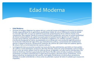 Edad Moderna
Durante el Antiguo Régimen los países del sur y este de Europa prolongaron el sistema económico
feudal, especialmente en la agricultura, pudiéndose hablar de una re fidelización evidente desde
la crisis del siglo XVII, en que se reafirmó la posición predominante de los señores frente a los
campesinos, que seguían siendo la inmensa mayoría de la población, pero que no tenían posibilidad
de iniciar la acumulación de capital necesaria para la transformación agraria. En cambio, en la
Europa noroccidental, especialmente en Holanda e Inglaterra, los cambios sociales y políticos
(revolución burguesa) se vieron acompañados en el campo por una revolución agrícola previa a
la revolución industrial del siglo XVIII, que intensificó los cultivos, aumentando los rendimientos
gracias a mejoras técnicas y productivas (rotación de cultivos de cuatro hojas de Laaland; aperos
de Joturo Tul) y a la introducción de nuevos cultivos.5
La integración de la economía mundial tras la era de los descubrimientos permitió un intercambio
de cultivos a nivel planetario: productos del Viejo Mundo, tanto de zonas templadas como el trigo y
la vid, como de zonas cálidas como la caña de azúcar, el algodón y el café, fueron introducidos con
éxito en América; mientras que productos del Nuevo Mundo como el maíz, la patata, el tomate,
el pimiento y el tabaco diversificaron la agricultura europea y del resto de los continentes. Ya en
época industrial, la explotación del caucho, restringida inicialmente a la silvicultura amazónica,
también se acabó extendiendo a otras zonas ecuatoriales a pesar de todo el cuidado que se puso en
impedirlo.
Edad Moderna
 