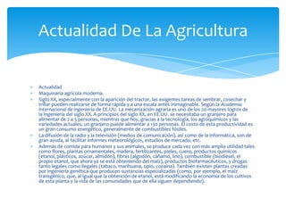 Actualidad
Maquinaria agrícola moderna.
Siglo XX, especialmente con la aparición del tractor, las exigentes tareas de sembrar, cosechar y
trillar pueden realizarse de forma rápida y a una escala antes inimaginable. Según la Academia
Internacional de Ingeniería de EE.UU. La mecanización agraria es uno de los 20 mayores logros de
la ingeniería del siglo XX. A principios del siglo XX, en EE.UU. se necesitaba un granjero para
alimentar de 2 a 5 personas, mientras que hoy, gracias a la tecnología, los agroquímicos y las
variedades actuales, un granjero puede alimentar a 130 personas. El costo de esta productividad es
un gran consumo energético, generalmente de combustibles fósiles.
La difusión de la radio y la televisión (medios de comunicación), así como de la informática, son de
gran ayuda, al facilitar informes meteorológicos, estudios de mercado, etc.
Además de comida para humanos y sus animales, se produce cada vez con más amplia utilidad tales
como flores, plantas ornamentales, madera, fertilizantes, pieles, cuero, productos químicos
(etanol, plásticos, azúcar, almidón), fibras (algodón, cáñamo, lino), combustible (biodiésel, el
propio etanol, que ahora ya se está obteniendo del maíz), productos biofarmacéuticos, y drogas
tanto legales como ilegales (tabaco, marihuana, opio, cocaína). También existen plantas creadas
por ingeniería genética que producen sustancias especializadas (como, por ejemplo, el maíz
transgénico, que, al igual que la obtención de etanol, está modificando la economía de los cultivos
de esta planta y la vida de las comunidades que de ella siguen dependiendo).
Actualidad De La Agricultura
 