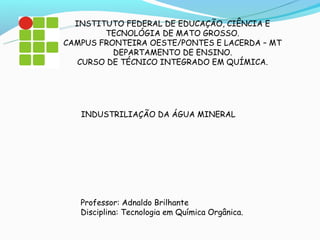 INSTITUTO FEDERAL DE EDUCAÇÃO, CIÊNCIA E
        TECNOLÓGIA DE MATO GROSSO.
CAMPUS FRONTEIRA OESTE/PONTES E LACERDA – MT
          DEPARTAMENTO DE ENSINO.
   CURSO DE TÉCNICO INTEGRADO EM QUÍMICA.




   INDUSTRILIAÇÃO DA ÁGUA MINERAL




   Professor: Adnaldo Brilhante
   Disciplina: Tecnologia em Química Orgânica.
 