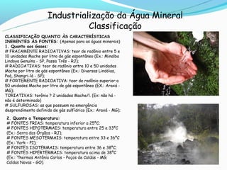 Industrialização da Água Mineral
                                Classificação
CLASSIFICAÇÃO QUANTO ÀS CARACTERÍSTICAS
INERENTES ÀS FONTES: (Apenas para as águas minerais)
1. Quanto aos Gases:
# FRACAMENTE RADIOATIVAS: teor de radônio entre 5 e
10 unidades Mache por litro de gás espontâneo (Ex.: Minalba
Lindoya Genuína - SP, Passa Três - RJ);
# RADIOATIVAS: teor de radônio entre 10 e 50 unidades
Mache por litro de gás espontâneo (Ex.: Diversas Lindóias,
Poá, Shangri-lá - SP);
# FORTEMENTE RADIOATIVA: teor de radônio superior a
50 unidades Mache por litro de gás espontâneo (EX.: Araxá -
MG);
TORIATIVAS: torônio ? 2 unidades Mache/l. (Ex: não há -
não é determinado)
# SULFUROSAS: as que possuem na emergência
desprendimento definido de gás sulfídrico (Ex.: Araxá - MG);
2. Quanto a Temperatura:
# FONTES FRIAS: temperatura inferior a 25ºC;
# FONTES HIPOTERMAIS: temperatura entre 25 e 33ºC
(Ex.: Serra dos Órgãos - RJ);
# FONTES MESOTERMAIS: temperatura entre 33 e 36ºC
(Ex.: York - PI);
# FONTES ISOTERMAIS: temperatura entre 36 e 38ºC;
# FONTES HIPERTERMAIS: temperatura acima de 38ºC
(Ex.: Thermas Antônio Carlos - Poços de Caldas - MG;
Caldas Novas - GO).
 