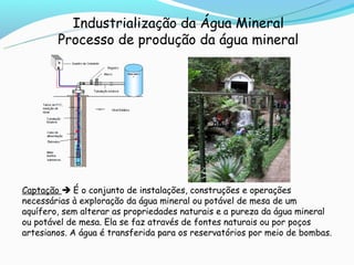 Industrialização da Água Mineral
        Processo de produção da água mineral




Captação  É o conjunto de instalações, construções e operações
necessárias à exploração da água mineral ou potável de mesa de um
aquífero, sem alterar as propriedades naturais e a pureza da água mineral
ou potável de mesa. Ela se faz através de fontes naturais ou por poços
artesianos. A água é transferida para os reservatórios por meio de bombas.
 