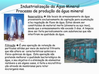 Industrialização da Água Mineral
          Processo de produção da água mineral
                    Reservatório  São locais de armazenamento de água
                    proveniente exclusivamente da captação para acumulação
                    e/ou regulação de fluxo de água. Estes devem ser
                    constituídos de material inerte (alvenaria ou aço inox),
                    sendo que o armazenamento não exceda 3 dias. A limpeza
                    deve ser feita periodicamente com substancias que não
                    interfiram na qualidade da água.



Filtração  É uma operação de retenção de
partículas sólidas por meio de material filtrante
que não altera as características químicas e
físico-químicas da água. Esta operação não
pretende melhorar a qualidade bacteriológica da
água, o seu objetivo é a eliminação de elementos
instáveis e em alguns casos, é feita a microfiltra-
ção através de membranas para reter
microrganis-mos.
 
