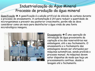 Industrialização da Água Mineral
             Processo de produção da água mineral
Gaseificação  A gaseificação é a adição artificial de dióxido de carbono durante
o processo de envasamento. A carbonatação é útil para reduzir a quantidade de
microrganismos e prevenir seu posterior crescimento, porém não se deve
considerar como um meio para desinfectar a água vinda de uma fonte
microbiológica insegura.


                                         Envasamento  É uma operação de
                                         introdução de água proveniente da
                                         captação e/ou dos reservatórios nas
                                         embalagens, até o seu fechamento. O
                                         envasamento e o fechamento das
                                         embalagens devem ser efetuados por
                                         máquinas automáticas, sendo proibido o
                                         processo manual. As máquinas devem
                                         estar dispostas de modo que haja um
                                         processamento contínuo, desde a
                                         lavagem até o fechamento.
 