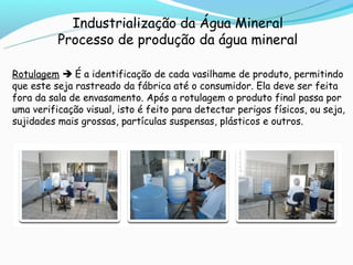 Industrialização da Água Mineral
          Processo de produção da água mineral

Rotulagem  É a identificação de cada vasilhame de produto, permitindo
que este seja rastreado da fábrica até o consumidor. Ela deve ser feita
fora da sala de envasamento. Após a rotulagem o produto final passa por
uma verificação visual, isto é feito para detectar perigos físicos, ou seja,
sujidades mais grossas, partículas suspensas, plásticos e outros.
 