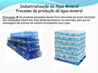 Industrialização da Água Mineral
          Processo de produção da água mineral
Estocagem  Os produtos envasados devem ficar estocados em locais afastados
das instalações industriais. Eles devem permanecer em estrados, para que as
embalagens não entrem em contato diretamente com o piso.
 