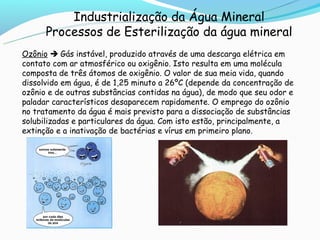 Industrialização da Água Mineral
      Processos de Esterilização da água mineral
Ozônio  Gás instável, produzido através de uma descarga elétrica em
contato com ar atmosférico ou oxigênio. Isto resulta em uma molécula
composta de três átomos de oxigênio. O valor de sua meia vida, quando
dissolvido em água, é de 1,25 minuto a 26ºC (depende da concentração de
ozônio e de outras substâncias contidas na água), de modo que seu odor e
paladar característicos desaparecem rapidamente. O emprego do ozônio
no tratamento da água é mais previsto para a dissociação de substâncias
solubilizadas e particulares da água. Com isto estão, principalmente, a
extinção e a inativação de bactérias e vírus em primeiro plano.
 