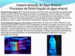 Industrialização da Água Mineral
           Processos de Esterilização da água mineral
Microfiltração da água  A filtração da água é definida como uma operação que produz água
estéril, ou seja, sem contaminação, pronta para o envasamento. Vários tipos de filtros são
apropriados para tal fim como filtro de placas, filtro de membrana, vela cerâmica e filtro
cartucho. O tipo de filtro selecionado para a esterilização da água vai depender de diversos
parâmetros, como a vazão, facilidade de manutenção, limpeza e esterilização.
A esterilização da água por ultravioleta (comprimento de onda entre 200 e 300 nm), é uma
alternativa que permite eliminar os microrganismos presentes na mesma, sem alterar as suas
características físico-química e sensoriais. Além disso, a sua utilização não afeta o meio
ambiente. A esterilização dá-se a um curto período de tempo, onde a incidência da radiação
luminosa é de 3 a 5 segundos. Ela atua na precipitação e oxidação dos sólidos dissolvidos, na
destruição de hidrocarbonetos, na mineralização de compostos orgânicos e auxilia na
eliminação da turbidez.
 