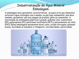 Industrialização da Água Mineral
                         Embalagem
A embalagem deve apresentar características , as quais evite que elementos
externos à água interagem com a mesma, ou que haja vazamentos, mas deve
também, apresentar uma boa imagem do produto junto ao consumidor. A
diversidade de embalagens plásticas é grande, podendo citar o polietileno
(PE), polipropileno (PP), polietileno tereftalato (PET) e policarbonato de vinila
(PVC). Estas embalagens apresentam baixo custo, evitam ferrugens, possuem
leveza, facilidade no manuseio e transporte, reciclabilidade e praticidade.
 